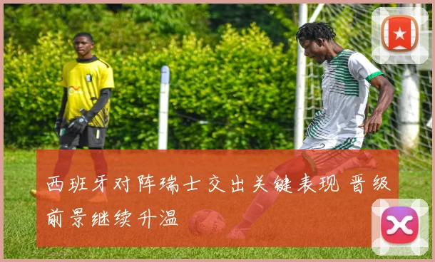 西班牙对阵瑞士交出关键表现 晋级前景继续升温