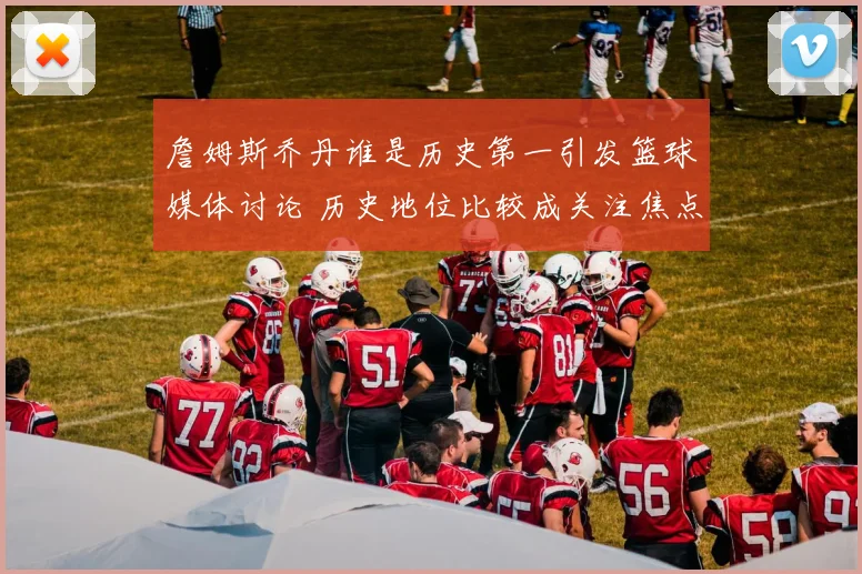 詹姆斯乔丹谁是历史第一引发篮球媒体讨论 历史地位比较成关注焦点