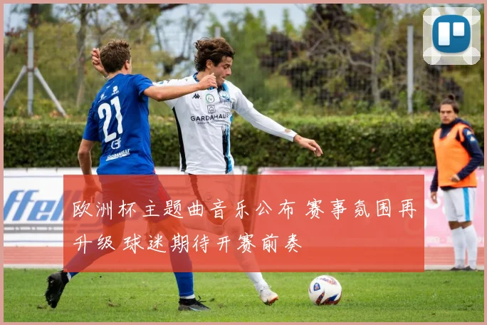 欧洲杯主题曲音乐公布 赛事氛围再升级 球迷期待开赛前奏