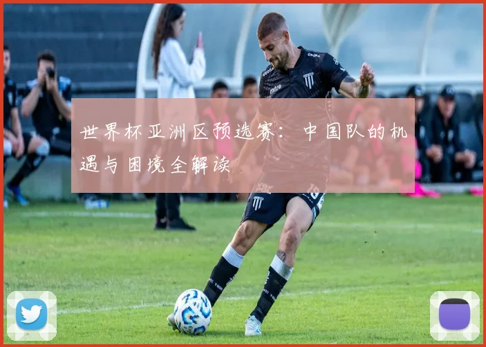 世界杯亚洲区预选赛：中国队的机遇与困境全解读