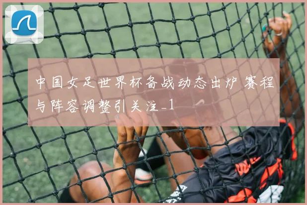 中国女足世界杯备战动态出炉 赛程与阵容调整引关注_1
