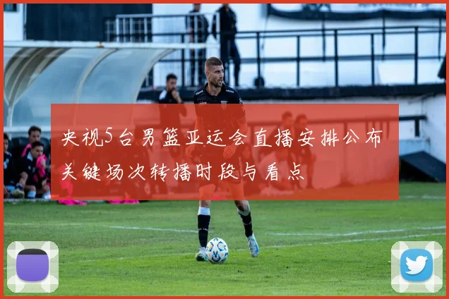 央视5台男篮亚运会直播安排公布 关键场次转播时段与看点
