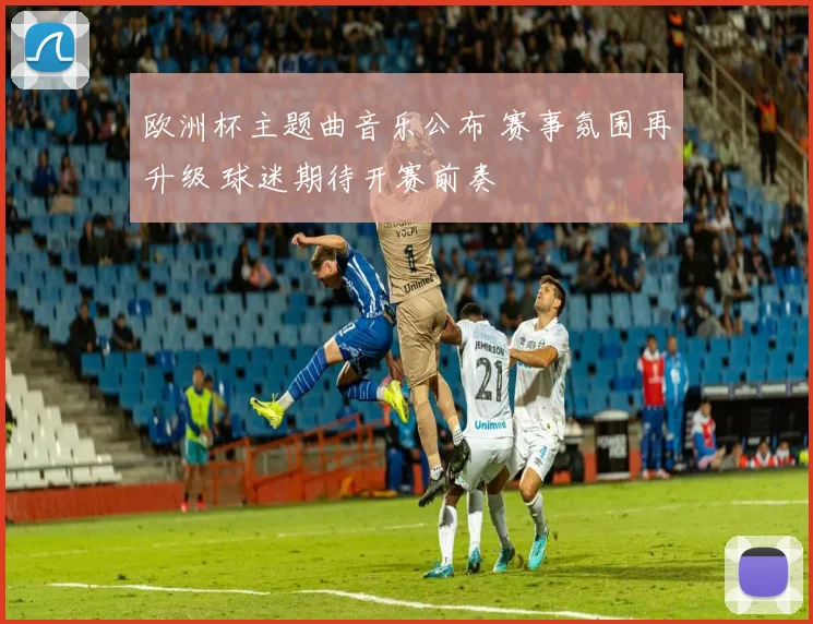 欧洲杯主题曲音乐公布 赛事氛围再升级 球迷期待开赛前奏