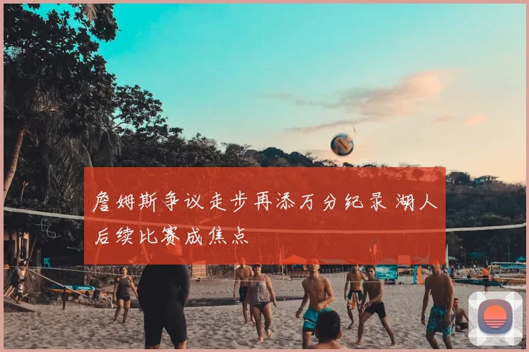 詹姆斯争议走步再添万分纪录 湖人后续比赛成焦点