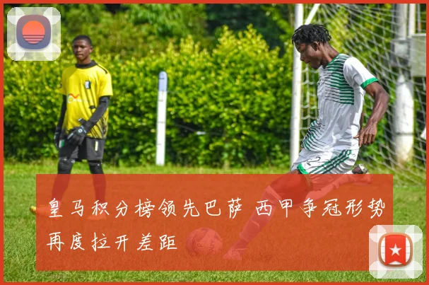 皇马积分榜领先巴萨 西甲争冠形势再度拉开差距