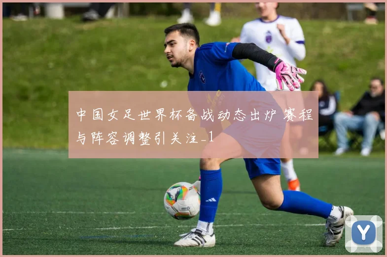 中国女足世界杯备战动态出炉 赛程与阵容调整引关注_1