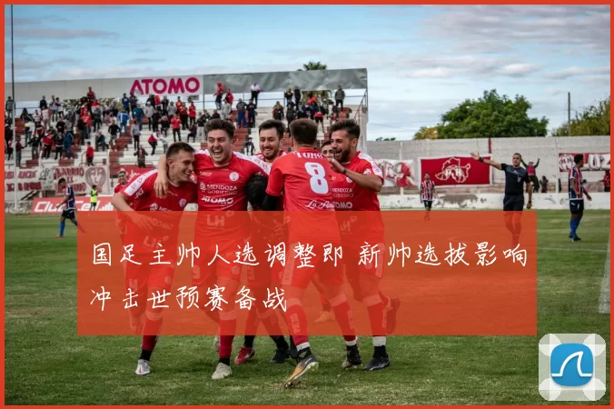 国足主帅人选调整即 新帅选拔影响冲击世预赛备战