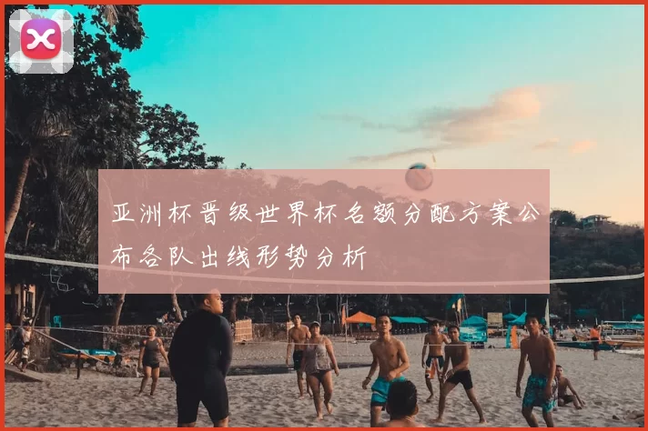 亚洲杯晋级世界杯名额分配方案公布各队出线形势分析