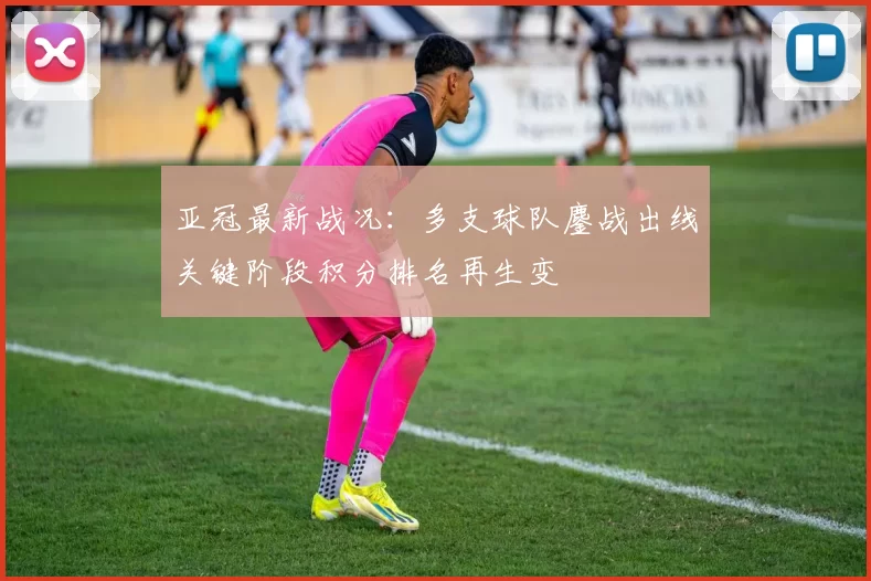 亚冠最新战况：多支球队鏖战出线关键阶段积分排名再生变