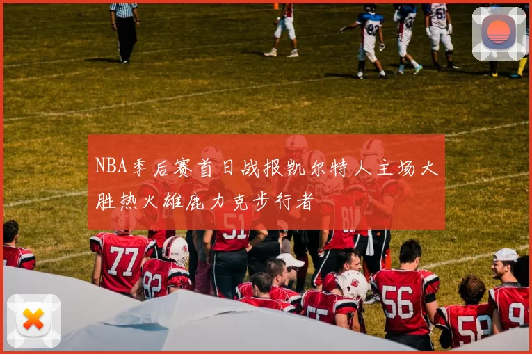 NBA季后赛首日战报凯尔特人主场大胜热火雄鹿力克步行者