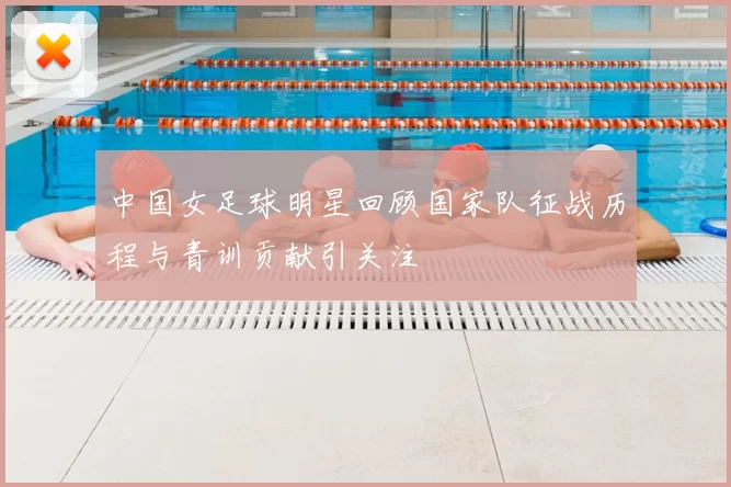 中国女足球明星回顾国家队征战历程与青训贡献引关注