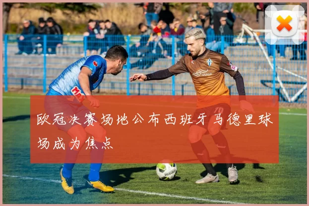 欧冠决赛场地公布西班牙马德里球场成为焦点