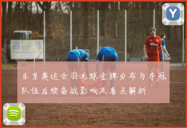 东京奥运会羽毛球金牌分布与夺冠队伍后续备战影响及看点解析