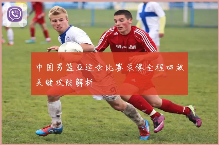 中国男篮亚运会比赛录像全程回放关键攻防解析