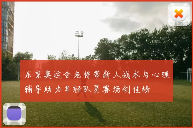 东京奥运会老将带新人战术与心理辅导助力年轻队员赛场创佳绩