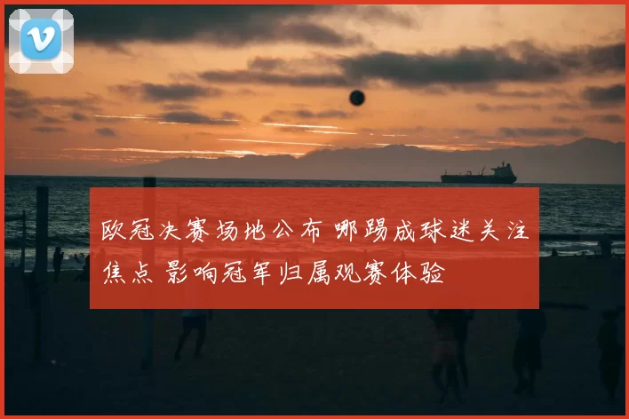 欧冠决赛场地公布 哪踢成球迷关注焦点 影响冠军归属观赛体验