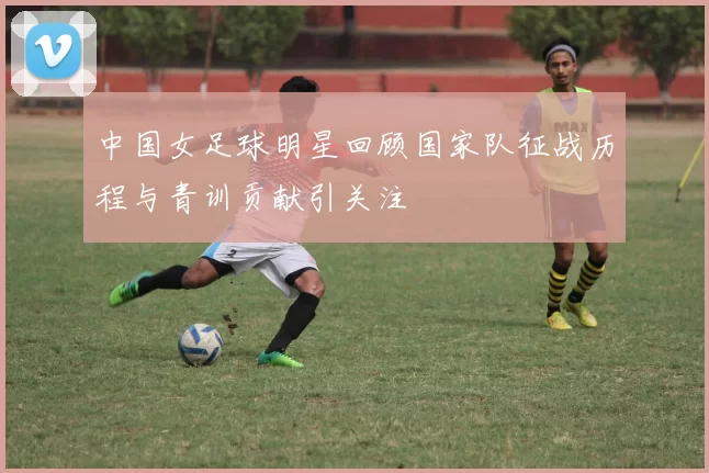 中国女足球明星回顾国家队征战历程与青训贡献引关注