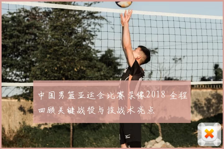 中国男篮亚运会比赛录像2018 全程回顾关键战役与技战术亮点