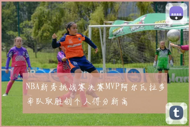 NBA新秀挑战赛决赛MVP阿尔瓦拉多率队取胜创个人得分新高