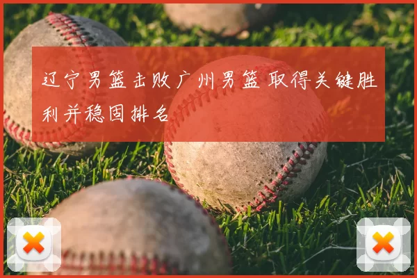 辽宁男篮击败广州男篮 取得关键胜利并稳固排名