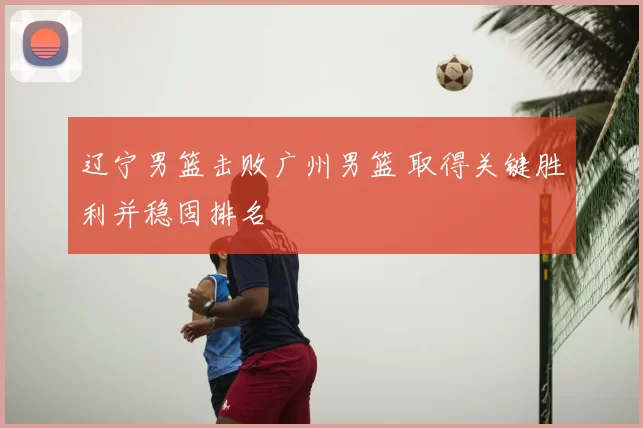 辽宁男篮击败广州男篮 取得关键胜利并稳固排名