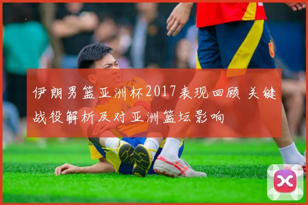 伊朗男篮亚洲杯2017表现回顾 关键战役解析及对亚洲篮坛影响