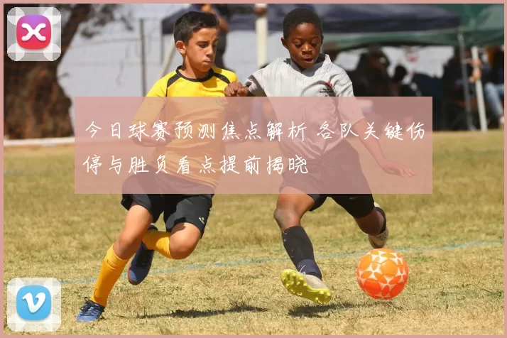今日球赛预测焦点解析 各队关键伤停与胜负看点提前揭晓