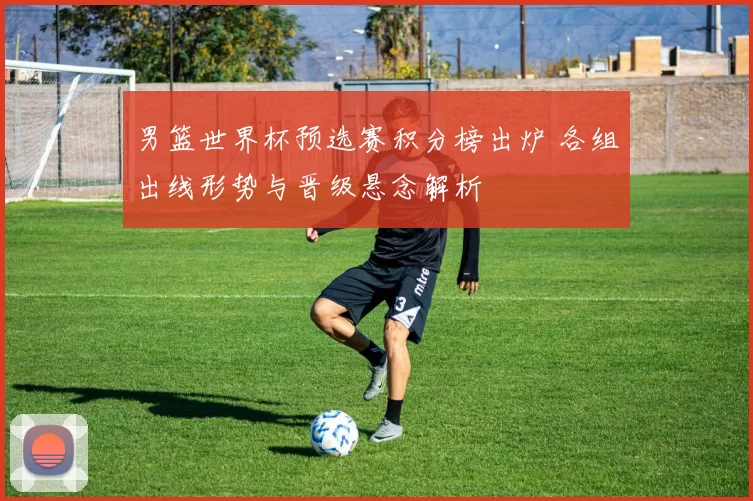 男篮世界杯预选赛积分榜出炉 各组出线形势与晋级悬念解析